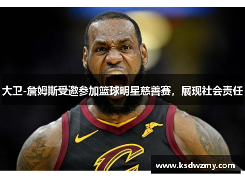 大卫-詹姆斯受邀参加篮球明星慈善赛，展现社会责任
