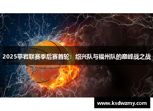 2025攀岩联赛季后赛首轮：绍兴队与福州队的巅峰战之战