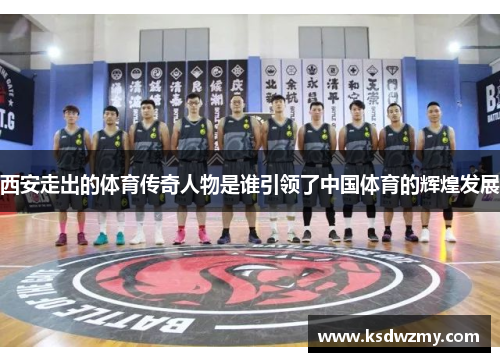 西安走出的体育传奇人物是谁引领了中国体育的辉煌发展