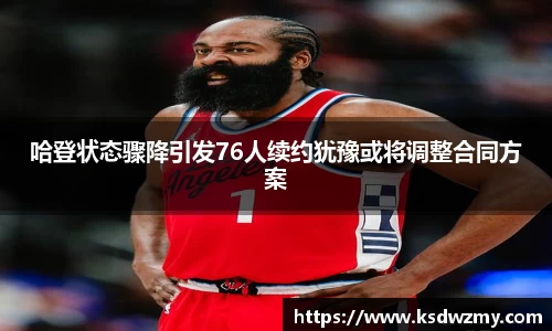 哈登状态骤降引发76人续约犹豫或将调整合同方案