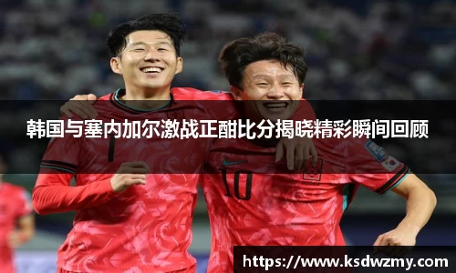 韩国与塞内加尔激战正酣比分揭晓精彩瞬间回顾